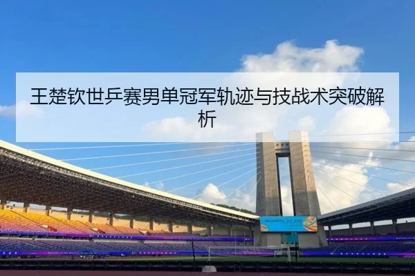 王楚钦世乒赛男单冠军轨迹与技战术突破解析 | migusprot